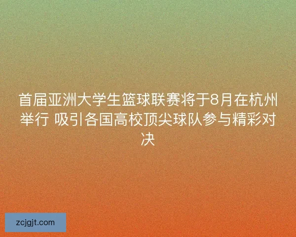首届亚洲大学生篮球联赛将于8月在杭州举行 吸引各国高校顶尖球队参与精彩对决