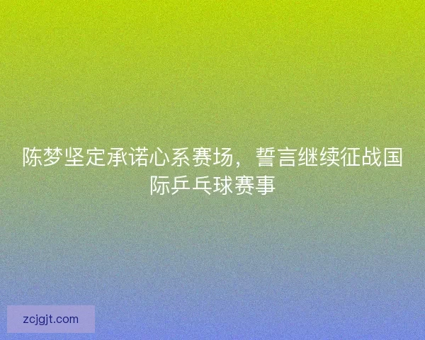 陈梦坚定承诺心系赛场，誓言继续征战国际乒乓球赛事
