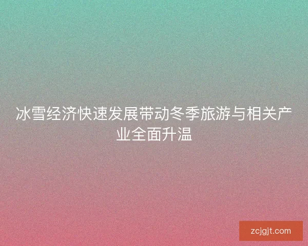 冰雪经济快速发展带动冬季旅游与相关产业全面升温