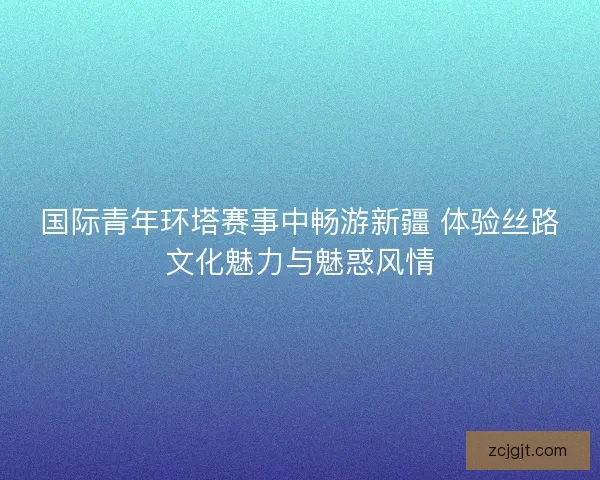国际青年环塔赛事中畅游新疆 体验丝路文化魅力与魅惑风情